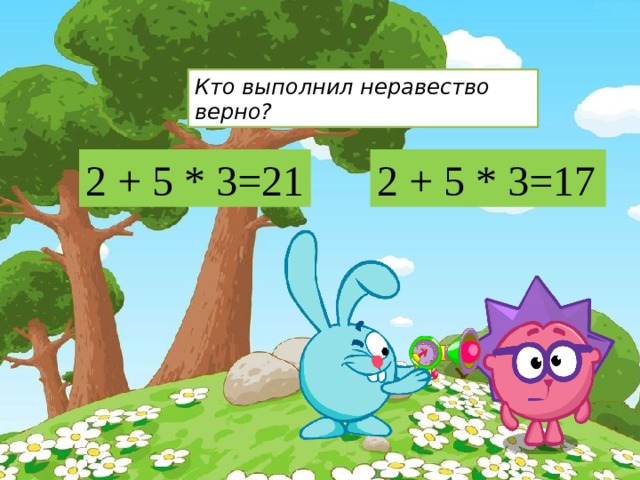 Кто выполнил неравество верно? 2 + 5 * 3=17 2 + 5 * 3=21 