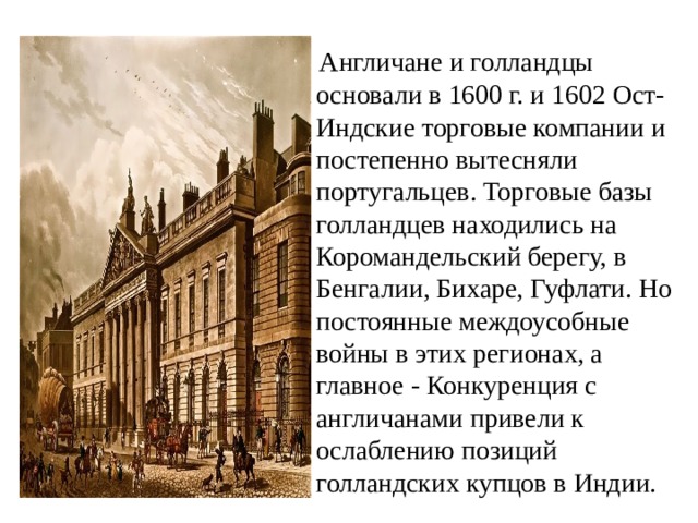  Англичане и голландцы основали в 1600 г. и 1602 Ост-Индские торговые компании и постепенно вытесняли португальцев. Торговые базы голландцев находились на Коромандельский берегу, в Бенгалии, Бихаре, Гуфлати. Но постоянные междоусобные войны в этих регионах, а главное - Конкуренция с англичанами привели к ослаблению позиций голландских купцов в Индии. 