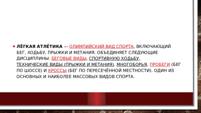 Лёгкая атле́тика  —  олимпийский вид спорта , включающий бег, ходьбу, прыжки и метания. Объединяет следующие дисциплины:  беговые виды ,  спортивную ходьбу ,  технические виды (прыжки и метания) ,  многоборья ,  пробеги  (бег по шоссе) и  кроссы  (бег по пересечённой местности). Один из основных и наиболее массовых видов спорта. 