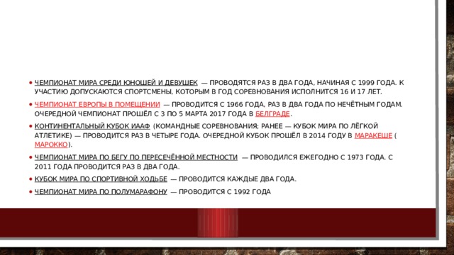 Чемпионат мира среди юношей и девушек  — проводятся раз в два года, начиная с 1999 года. К участию допускаются спортсмены, которым в год соревнования исполнится 16 и 17 лет. Чемпионат Европы в помещении  — проводится с 1966 года, раз в два года по нечётным годам. Очередной чемпионат прошёл с 3 по 5 марта 2017 года в  Белграде . Континентальный кубок ИААФ  (командные соревнования; ранее — Кубок мира по лёгкой атлетике) — проводится раз в четыре года. Очередной Кубок прошёл в 2014 году в  Маракеше  ( Марокко ). Чемпионат мира по бегу по пересечённой местности  — проводился ежегодно с 1973 года. С 2011 года проводится раз в два года. Кубок мира по спортивной ходьбе  — проводится каждые два года. Чемпионат мира по полумарафону  — проводится с 1992 года 