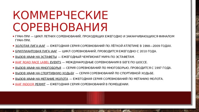 Коммерческие соревнования Гран-при — цикл летних соревнований, проходящих ежегодно и заканчивающихся финалом Гран-при. Золотая лига IAAF  — ежегодная серия соревнований по лёгкой атлетике в 1998—2009 годах. Бриллиантовая лига IAAF  — цикл соревнований, проводится ежегодно с 2010 года. Вызов ИААФ на эстафеты  — ежегодный чемпионат мира по эстафетам. IAAF Road  Race  Label  Events  — международные соревнования в беге по шоссе. Вызов ИААФ на многоборья  — серия соревнований по многоборью, проводится с 1997 года. Вызов ИААФ на спортивную ходьбу  — серия соревнований по спортивной ходьбе. Вызов ИААФ на метание молота  — ежегодная серия соревнований по метанию молота. IAAF Indoor  Permit  — ежегодная серия соревнований в помещении. 
