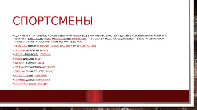 спортсмены Одними из спортсменов, которые выиграли наибольшее количество золотых медалей в истории Олимпийских игр, являются  Карл Льюис  ( США ) и  Пааво Нурми ( Финляндия ) — 9 золотых медалей. Выдающиеся результаты в истории мирового спорта показали такие легкоатлеты как: Кенениса  Бекеле  ( Эфиопия ) Фанни Бланкерс -Кун  ( Нидерланды ) Татьяна Казанкина  ( СССР ) Ирена Шевиньская  ( Польша ) Хайке Дрехслер  ( ГДР ) Вильма Рудольф  ( США ) Стефка  Костадинова  ( Болгария ) Джекки Джойнер-Керси  ( США ) Месерет  Дефар  ( Эфиопия ) Тирунеш  Дибаба  ( Эфиопия ) Елена Исинбаева  ( Россия ) 