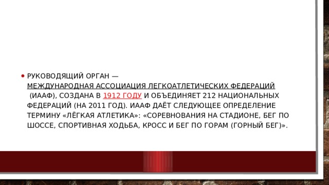 Руководящий орган —  Международная ассоциация легкоатлетических федераций  (ИААФ), создана в  1912 году  и объединяет 212 национальных федераций (на 2011 год). ИААФ даёт следующее определение термину «лёгкая атлетика»: «соревнования на стадионе, бег по шоссе, спортивная ходьба, кросс и бег по горам (горный бег)». 