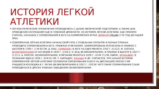 История легкой атлетики Легкоатлетические упражнения проводились с целью физической подготовки, а также для проведения состязаний ещё в глубокой древности. Но история лёгкой атлетики, как принято считать, началась с соревнований в беге на олимпийских играх  Древней Греции (776 год до нашей эры). Современная лёгкая атлетика начала свой путь с отдельных попыток в разных странах проводить соревнования в беге, прыжках и метаниях. Зафиксированы результаты в прыжке с шестом в 1789 г. (1 м 83 см, Д. Буш,  Германия ), в беге на одну милю в 1792 г. (5.52,0, Ф. Поуэлл,  Великобритания ) и 440 ярдов в 1830 г. (2.06,0, О. Вуд, Великобритания), в прыжке в высоту в 1827 г. (1.57,5, А. Уилсон, Великобритания), в метании молота в 1838 г. (19 м 71 см, Район,  Ирландия ), в толкании ядра в 1839 г. (8 м 61 см, Т. Каррадис,  Канада ) и др. Считается, что начало истории современной лёгкой атлетики положили соревнования в беге на дистанцию около 2 км учащиеся колледжа в г. Регби (Великобритания) в 1837 г., после чего такие соревнования стали проводиться в других учебных заведениях Великобритании. 