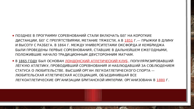 Позднее в программу соревнований стали включать бег на короткие дистанции, бег с препятствиями, метание тяжести, а в  1851  г.— прыжки в длину и высоту с разбега. В 1864 г. между университетами Оксфорда и Кембриджа были проведены первые соревнования, ставшие в дальнейшем ежегодными, положившие начало традиционным двусторонним матчам. В  1865 году  был основан  Лондонский атлетический клуб , популяризировавший лёгкую атлетику, проводивший соревнования и наблюдавший за соблюдением статуса о любительстве. Высший орган легкоатлетического спорта — любительская атлетическая ассоциация, объединившая все легкоатлетические организации Британской империи. Организована в  1880  г. 