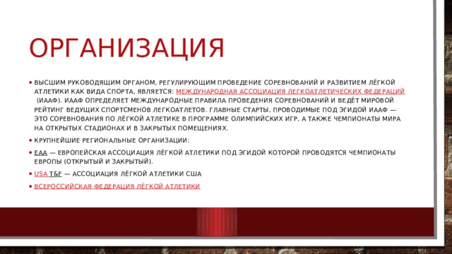 организация Высшим руководящим органом, регулирующим проведение соревнований и развитием лёгкой атлетики как вида спорта, является:  Международная ассоциация легкоатлетических федераций  (ИААФ). ИААФ определяет международные правила проведения соревнований и ведёт мировой рейтинг ведущих спортсменов легкоатлетов. Главные старты, проводимые под эгидой ИААФ — это соревнования по лёгкой атлетике в программе Олимпийских игр, а также чемпионаты мира на открытых стадионах и в закрытых помещениях. Крупнейшие региональные организации: EAA  — Европейская ассоциация лёгкой атлетики под эгидой которой проводятся Чемпионаты Европы (открытый и закрытый). USA T&F  — Ассоциация лёгкой атлетики США Всероссийская федерация лёгкой атлетики 