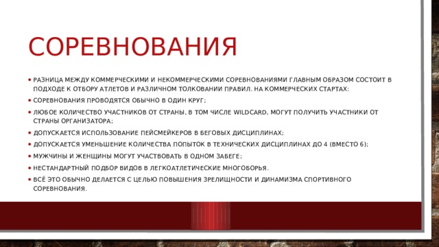соревнования Разница между коммерческими и некоммерческими соревнованиями главным образом состоит в подходе к отбору атлетов и различном толковании правил. На коммерческих стартах: соревнования проводятся обычно в один круг; любое количество участников от страны, в том числе wildcard, могут получить участники от страны организатора; допускается использование пейсмейкеров в беговых дисциплинах; допускается уменьшение количества попыток в технических дисциплинах до 4 (вместо 6); мужчины и женщины могут участвовать в одном забеге; нестандартный подбор видов в легкоатлетические многоборья. Всё это обычно делается с целью повышения зрелищности и динамизма спортивного соревнования. 