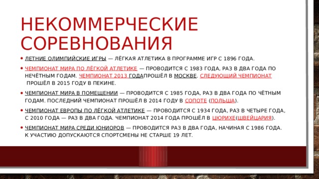 Некоммерческие соревнования Летние Олимпийские игры  — лёгкая атлетика в программе Игр с 1896 года. Чемпионат мира по лёгкой атлетике  — проводится с 1983 года, раз в два года по нечётным годам.  Чемпионат 2013 года прошёл в  Москве .  Следующий чемпионат  прошёл в 2015 году в Пекине. Чемпионат мира в помещении  — проводится с 1985 года, раз в два года по чётным годам. Последний чемпионат прошёл в 2014 году в  Сопоте  ( Польша ). Чемпионат Европы по лёгкой атлетике  — проводится с 1934 года, раз в четыре года, с 2010 года — раз в два года. Чемпионат 2014 года прошёл в  Цюрихе ( Швейцария ). Чемпионат мира среди юниоров  — проводится раз в два года, начиная с 1986 года. К участию допускаются спортсмены не старше 19 лет. 