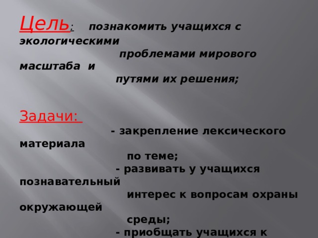 Цель : познакомить учащихся с экологическими  проблемами мирового масштаба и  путями их решения;     Задачи:   - закрепление лексического материала  по теме;  - развивать у учащихся познавательный  интерес к вопросам охраны окружающей  среды;  - приобщать учащихся к проблемам защи-  ты окружающей среды и ориентировать  на бережное отношение к природе ; 