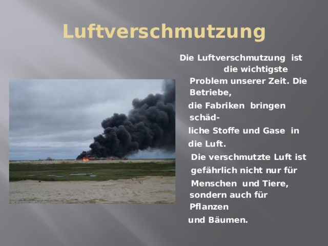 Luftverschmutzung  Die Luftverschmutzung ist die wichtigste Problem unserer Zeit. Die Betriebe,  die Fabriken bringen sch äd-  liche Stoffe und Gase in  die Luft.  Die verschmutzte Luft ist  gefährlich nicht nur für  Menschen und Tiere, sondern auch für Pflanzen  und Bäumen. 