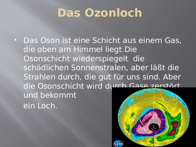 Das Ozonloch Das Oson ist eine Schicht aus einem Gas, die oben am Himmel liegt.Die Osonschicht wiederspiegelt die schädlichen Sonnenstralen, aber läßt die Strahlen durch, die gut für uns sind. Aber die Osonschicht wird durch Gase zerstört und bekommt ein Loch. 