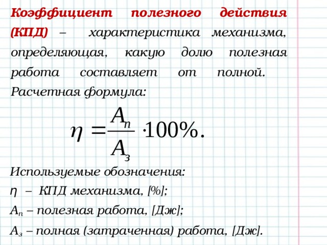Коэффициент полезного действия (КПД) – характеристика механизма, определяющая, какую долю полезная работа составляет от полной.  Расчетная формула: Используемые обозначения: η – КПД механизма, [%]; А п – полезная работа, [Дж];  А з – полная (затраченная) работа, [Дж]. 