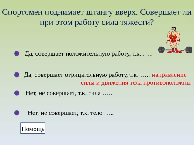 Спортсмен поднимает штангу вверх. Совершает ли при этом работу сила тяжести? Да, совершает положительную работу, т.к. ….. Да, совершает отрицательную работу, т.к. …..  направление  силы и движения тела противоположны Нет, не совершает, т.к. сила ….. Нет, не совершает, т.к. тело ….. Помощь 
