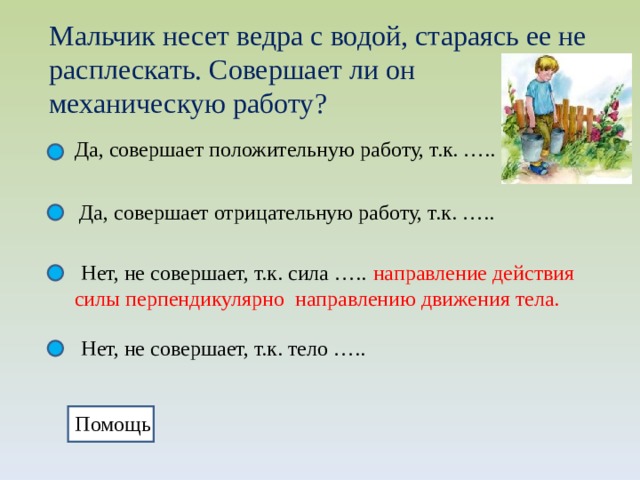 Мальчик несет ведра с водой, стараясь ее не расплескать. Совершает ли он механическую работу? Да, совершает положительную работу, т.к. ….. Да, совершает отрицательную работу, т.к. ….. Нет, не совершает, т.к. сила …..  направление действия силы перпендикулярно направлению движения тела. Нет, не совершает, т.к. тело ….. Помощь 