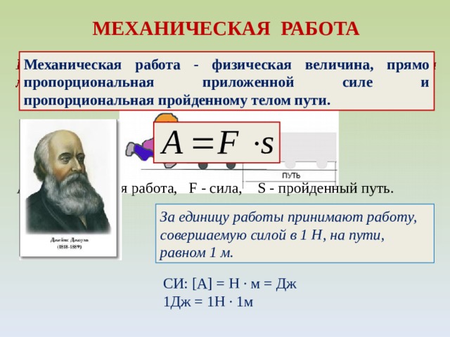 МЕХАНИЧЕСКАЯ РАБОТА Механическая работа - физическая величина, прямо пропорциональная приложенной силе и пропорциональная пройденному телом пути. А - механическая работа, F - сила, S - пройденный путь. За единицу работы принимают работу, совершаемую силой в 1 Н, на пути, равном 1 м. СИ: [A]  =  H ∙ м = Дж 1Дж = 1Н ∙ 1м 