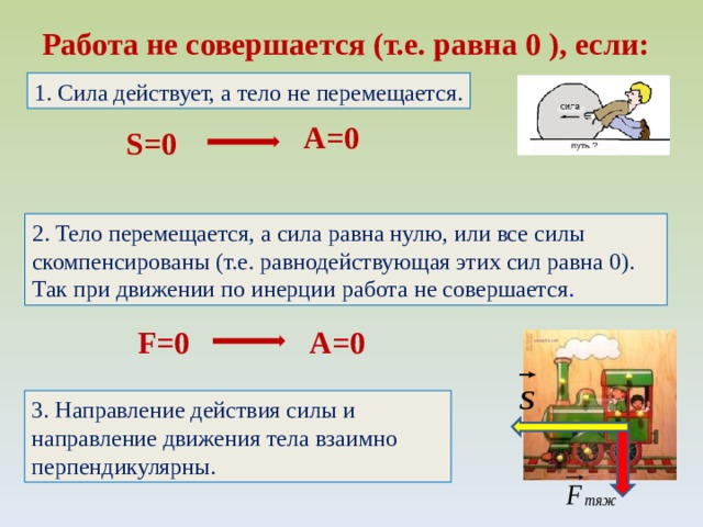 Работа не совершается (т.е. равна 0 ), если: 1. Сила действует, а тело не перемещается. A=0 S=0 2. Тело перемещается, а сила равна нулю, или все силы скомпенсированы (т.е. равнодействующая этих сил равна 0). Так при движении по инерции работа не совершается . F=0 A=0 3. Направление действия силы и направление движения тела взаимно перпендикулярны. 