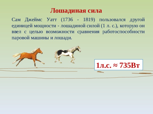Лошадиная сила Сам Джеймс Уатт (1736 - 1819) пользовался другой единицей мощности - лошадиной силой (1 л. с.), которую он ввел с целью возможности сравнения работоспособности паровой машины и лошади. 1л.с. ≈ 735Вт 