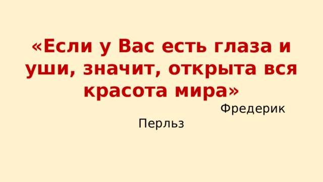  «Если у Вас есть глаза и уши, значит, открыта вся красота мира»  Фредерик Перльз 