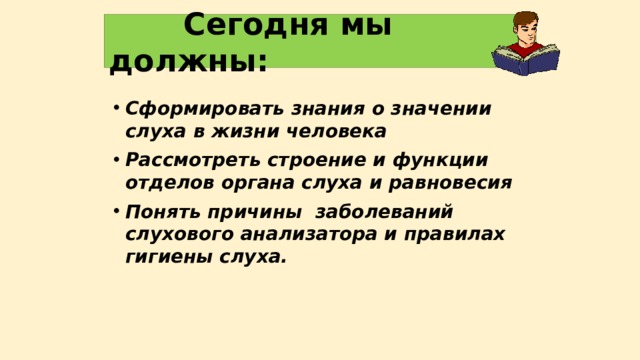  Сегодня мы должны: Сформировать знания о значении слуха в жизни человека Рассмотреть строение и функции отделов органа слуха и равновесия Понять причины заболеваний слухового анализатора и правилах гигиены слуха.  