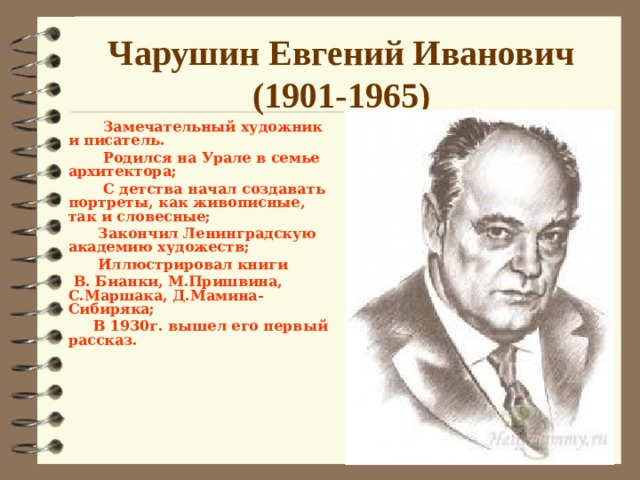 Чарушин Евгений Иванович  (1901-1965)  Замечательный художник и писатель.  Родился на Урале в семье архитектора;  С детства начал создавать портреты, как живописные, так и словесные;  Закончил Ленинградскую академию художеств;  Иллюстрировал книги  В. Бианки, М.Пришвина, С.Маршака, Д.Мамина-Сибиряка;  В 1930г. вышел его первый рассказ.      Знакомство с творчеством Е.И.Чарушина  