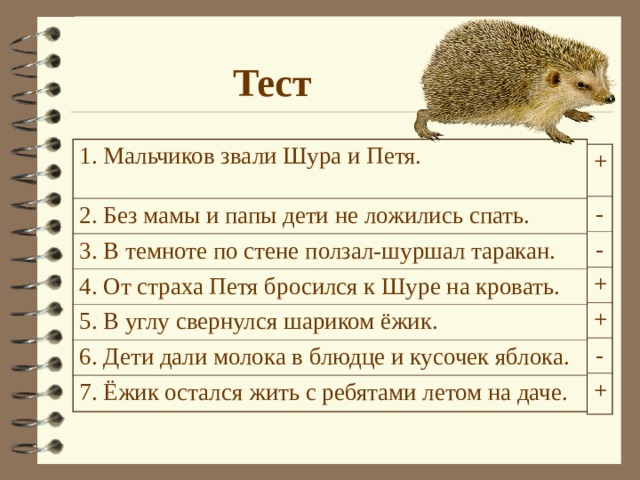 Тест 1. Мальчиков звали Шура и Петя. 2. Без мамы и папы дети не ложились спать. 3. В темноте по стене ползал-шуршал таракан. 4. От страха Петя бросился к Шуре на кровать. 5. В углу свернулся шариком ёжик. 6. Дети дали молока в блюдце и кусочек яблока. 7. Ёжик остался жить с ребятами летом на даче. + - - + + - + Дети выполняют тест в парах. Затем проверка на экране. 