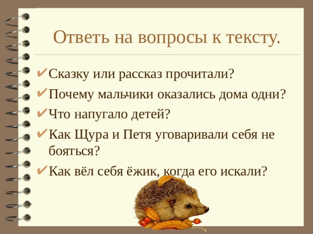 Ответь на вопросы к тексту. Сказку или рассказ прочитали? Почему мальчики оказались дома одни? Что напугало детей? Как Щура и Петя уговаривали себя не бояться? Как вёл себя ёжик, когда его искали? 