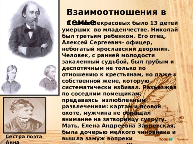  Взаимоотношения в семье  В семье Некрасовых было 13 детей умерших во младенчестве. Николай был третьим ребенком. Его отец, Алексей Сергеевич- офицер, небогатый ярославский дворянин. Человек, с ранней молодости закаленный судьбой, был грубым и деспотичным не только по отношению к крестьянам, но даже к собственной жене, которую систематически избивал. Разъезжая по соседним помещикам, предаваясь излюбленным развлечениям: картам и псовой охоте, мужчина не обращал внимание на затворницу супругу. Мать, Елена Андреевна  Закревская, была дочерью мелкого чиновника и вышла замуж вопреки родительской воле. Женщина высокой духовной культуры, кроткая и терпимая очень страдала от невежества мужа. Впоследствии именно ей Николай посвятил свои первые стихотворные опыты.  Сестра поэта Анна 