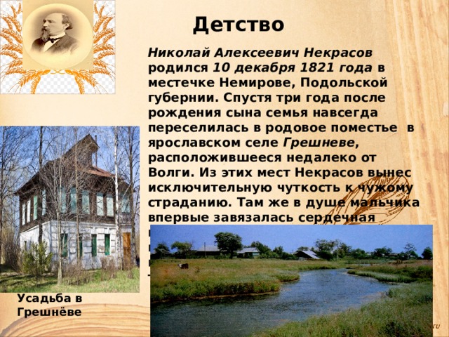 Детство Николай Алексеевич Некрасов родился 10 декабря 1821 года в местечке Немирове, Подольской губернии. Спустя три года после рождения сына семья навсегда переселилась в родовое поместье в ярославском селе Грешневе , расположившееся недалеко от Волги. Из этих мест Некрасов вынес исключительную чуткость к чужому страданию. Там же в душе мальчика впервые завязалась сердечная привязанность к русскому крестьянину, определившая исключительную народность его творчества. Усадьба в Грешнёве 