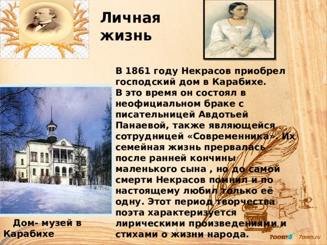     Личная жизнь В 1861 году Некрасов приобрел господский дом в Карабихе. В это время он состоял в неофициальном браке с писательницей Авдотьей Панаевой, также являющейся сотрудницей «Современника». Их семейная жизнь прервалась после ранней кончины маленького сына , но до самой смерти Некрасов помнил и по настоящему любил только её одну. Этот период творчества поэта характеризуется лирическими произведениями и стихами о жизни народа.   Дом- музей в Карабихе 