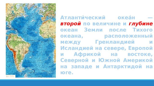 Атланти́ческий океа́н — второй по величине и глубине океан Земли после Тихого океана, расположенный между Гренландией и Исландией на севере, Европой и Африкой на востоке, Северной и Южной Америкой на западе и Антарктидой на юге. 