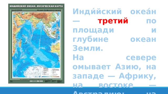 Инди́йский океа́н — третий по площади и глубине океан Земли. На севере омывает Азию, на западе — Африку, на востоке — Австралию; на юге граничит с Антарктидой. 