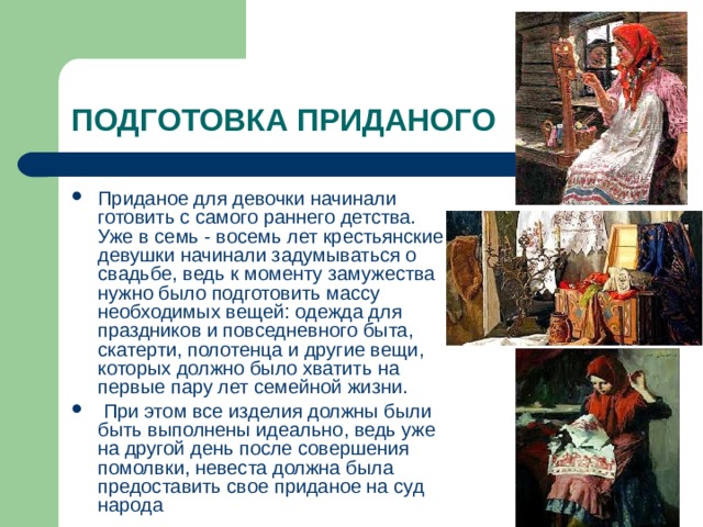 ПОДГОТОВКА ПРИДАНОГО Приданое для девочки начинали готовить с самого раннего детства. Уже в семь - восемь лет крестьянские девушки начинали задумываться о свадьбе, ведь к моменту замужества нужно было подготовить массу необходимых вещей: одежда для праздников и повседневного быта, скатерти, полотенца и другие вещи, которых должно было хватить на первые пару лет семейной жизни.  При этом все изделия должны были быть выполнены идеально, ведь уже на другой день после совершения помолвки, невеста должна была предоставить свое приданое на суд народа 