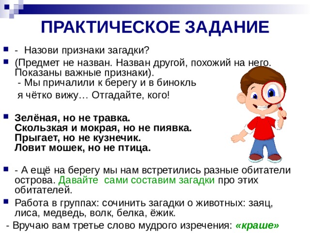 ПРАКТИЧЕСКОЕ ЗАДАНИЕ - Назови признаки загадки? (Предмет не назван. Назван другой, похожий на него. Показаны важные признаки).  - Мы причалили к берегу и в бинокль  я чётко вижу… Отгадайте, кого!   Зелёная, но не травка.  Скользкая и мокрая, но не пиявка.  Прыгает, но не кузнечик.  Ловит мошек, но не птица.   - А ещё на берегу мы нам встретились разные обитатели острова. Давайте сами составим загадки про этих обитателей. Работа в группах: сочинить загадки о животных: заяц, лиса, медведь, волк, белка, ёжик.  - Вручаю вам третье слово мудрого изречения: «краше» 