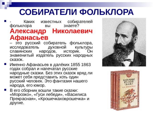 СОБИРАТЕЛИ ФОЛЬКЛОРА - Каких известных собирателей фольклора вы знаете?  Александр Николаевич Афанасьев  – это русский собиратель фольклора, исследователь духовной культуры славянских народов, историк. Он знаменитый издатель русских народных сказок. Именно Афанасьев в далёких 1855 ­1863 годах собрал и напечатал русские народные сказки. Без этих сказок вряд ли может себя представить хоть один русский человек. Это фантазия нашего народа, его юмор. В его сборник вошли такие сказки: «Морозко», «Гуси­ лебеди», «Василиса Прекрасная», «Крошечка­ховрошечка» и другие.  