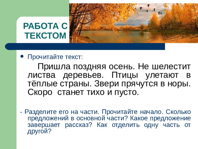 РАБОТА С ТЕКСТОМ Прочитайте текст:  Пришла поздняя осень. Не шелестит листва деревьев. Птицы улетают в тёплые страны. Звери прячутся в норы. Скоро станет тихо и пусто. - Разделите его на части. Прочитайте начало. Сколько предложений в основной части? Какое предложение завершает рассказ? Как отделить одну часть от другой? 