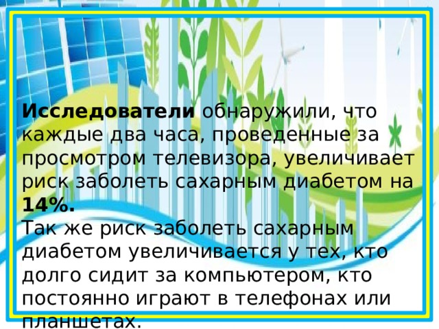Исследователи обнаружили, что каждые два часа, проведенные за просмотром телевизора, увеличивает риск заболеть сахарным диабетом на 14%.  Так же риск заболеть сахарным диабетом увеличивается у тех, кто долго сидит за компьютером, кто постоянно играют в телефонах или планшетах.