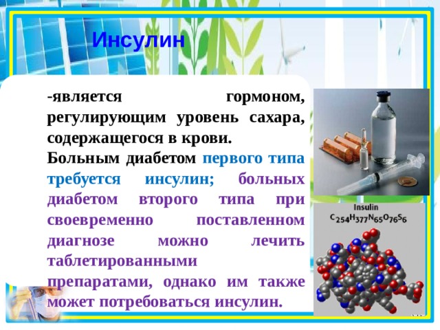 Инсулин  -является гормоном, регулирующим уровень сахара, содержащегося в крови. Больным диабетом первого типа требуется инсулин;  больных диабетом второго типа при своевременно поставленном диагнозе можно лечить таблетированными препаратами, однако им также может потребоваться инсулин.