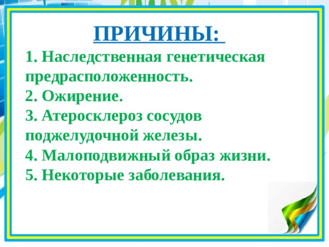 ПРИЧИНЫ: 1. Наследственная генетическая предрасположенность. 2. Ожирение. 3. Атеросклероз сосудов поджелудочной железы. 4. Малоподвижный образ жизни. 5. Некоторые заболевания.