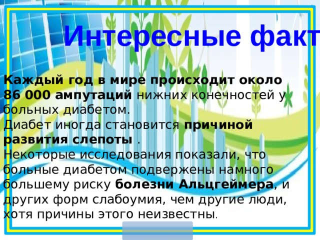 Интересные факты Каждый год в мире происходит около 86 000 ампутаций нижних конечностей у больных диабетом. Диабет иногда становится причиной развития слепоты . Некоторые исследования показали, что больные диабетом подвержены намного большему риску болезни Альцгеймера , и других форм слабоумия, чем другие люди, хотя причины этого неизвестны .