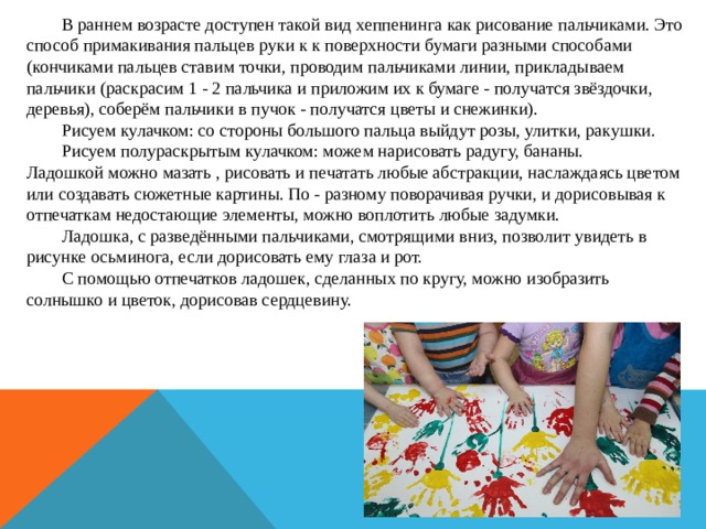  В раннем возрасте доступен такой вид хеппенинга как рисование пальчиками. Это способ примакивания пальцев руки к к поверхности бумаги разными способами (кончиками пальцев ставим точки, проводим пальчиками линии, прикладываем пальчики (раскрасим 1 - 2 пальчика и приложим их к бумаге - получатся звёздочки, деревья), соберём пальчики в пучок - получатся цветы и снежинки).  Рисуем кулачком: со стороны большого пальца выйдут розы, улитки, ракушки.  Рисуем полураскрытым кулачком: можем нарисовать радугу, бананы. Ладошкой можно мазать , рисовать и печатать любые абстракции, наслаждаясь цветом или создавать сюжетные картины. По - разному поворачивая ручки, и дорисовывая к отпечаткам недостающие элементы, можно воплотить любые задумки.  Ладошка, с разведёнными пальчиками, смотрящими вниз, позволит увидеть в рисунке осьминога, если дорисовать ему глаза и рот.  С помощью отпечатков ладошек, сделанных по кругу, можно изобразить солнышко и цветок, дорисовав сердцевину. 