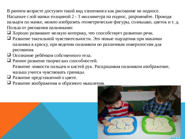 В раннем возрасте доступен такой вид хэппенинга как рисование на подносе. Насыпьте слой манки толщиной 2 - 3 миллиметра на поднос, разровняйте. Проводя пальцем по манке, можно изобразить геометрические фигуры, солнышко, цветок и т. д. Польза от рисования пальчиками: Хорошо развивают мелкую моторику, что способствует развитию речи. Развитие тактильной чувствительности. Это новые ощущения при макании пальчика в краску, при ведении пальчиком по различным поверхностям для рисования. Осознание ребёнком собственного тела. Раннее развитие творческих способностей.  Развитие ловкости пальцев и кистей рук. Раскрашивая пальчиком изображение, малыш учится чувствовать границы. Развитие представлений о цвете. Развитие воображения и образного мышления. 