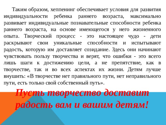  Таким образом, хеппенинг обеспечивает условия для развития индивидуальности ребенка раннего возраста, максимально развивает индивидуальные познавательные способности ребенка раннего возраста, на основе имеющегося у него жизненного опыта. Творческий процесс - это настоящее чудо - дети раскрывают свои уникальные способности и испытывают радость, которую им доставляет созидание. Здесь они начинают чувствовать пользу творчества и верят, что ошибки - это всего лишь шаги к достижению цели, а не препятствие, как в творчестве, так и во всех аспектах их жизни. Детям лучше внушить: «В творчестве нет правильного пути, нет неправильного пути, есть только свой собственный путь». Пусть творчество доставит радость вам и вашим детям! 