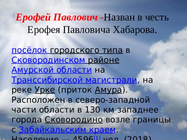 Ерофей Павлович - Назван в честь Ерофея Павловича Хабарова.   посёлок городского типа  в  Сковородинском районе   Амурской области  на  Транссибирской магистрали , на реке  Урке  (приток  Амура ). Расположен в северо-западной части области в 130 км западнее города  Сковородино  возле границы с  Забайкальским краем . Население — 4596 [1]  чел. (2018). 