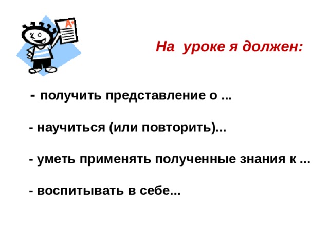  На уроке я должен:  - получить представление о ...   - научиться (или повторить)...   - уметь применять полученные знания к ...   - воспитывать в себе...    