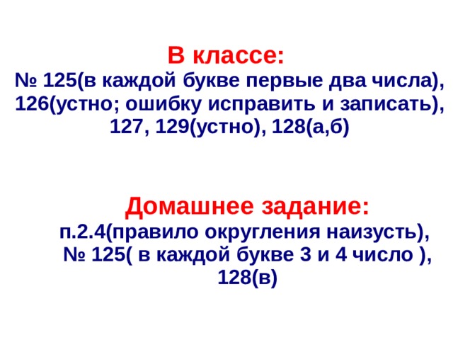 В классе: № 125(в каждой букве первые два числа), 126(устно; ошибку исправить и записать), 127, 129(устно), 128(а,б) Домашнее задание: п.2.4(правило округления наизусть),  № 125( в каждой букве 3 и 4 число ), 128(в) 