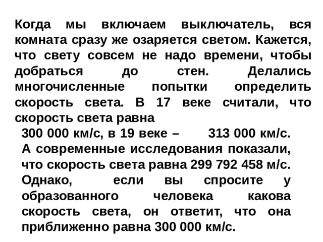 Когда мы включаем выключатель, вся комната сразу же озаряется светом. Кажется, что свету совсем не надо времени, чтобы добраться до стен. Делались многочисленные попытки определить скорость света. В 17 веке считали, что скорость света равна 300 000 км/с, в 19 веке – 313 000 км/с. А современные исследования показали, что скорость света равна 299 792 458 м/с. Однако, если вы спросите у образованного человека какова скорость света, он ответит, что она приближенно равна 300 000 км/с. 