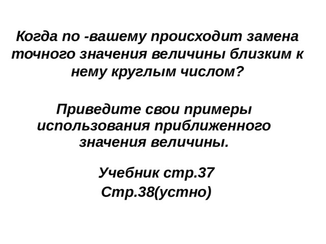 Когда по -вашему происходит замена точного значения величины близким к нему круглым числом?  Приведите свои примеры использования приближенного значения величины. Учебник стр.37 Стр.38(устно) 