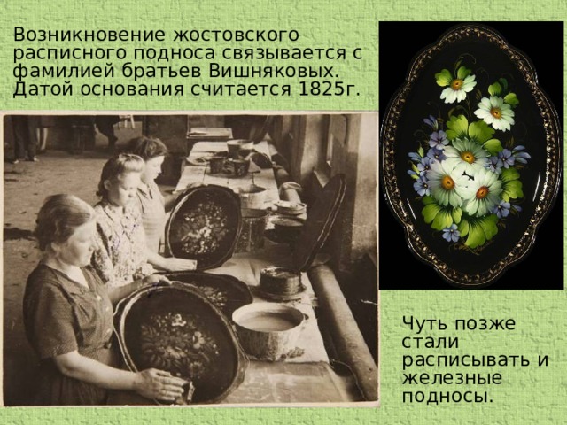 Возникновение жостовского расписного подноса связывается с фамилией братьев Вишняковых. Датой основания считается 1825г. Чуть позже стали расписывать и железные подносы.