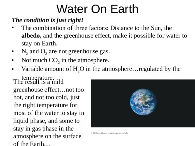 Water On Earth  The condition is just right!  The combination of three factors: Distance to the Sun, the albedo, and the greenhouse effect, make it possible for water to stay on Earth. N 2 and O 2 are not greenhouse gas. Not much CO 2 in the atmosphere. Variable amount of H 2 O in the atmosphere…regulated by the temperature. The combination of three factors: Distance to the Sun, the albedo, and the greenhouse effect, make it possible for water to stay on Earth. N 2 and O 2 are not greenhouse gas. Not much CO 2 in the atmosphere. Variable amount of H 2 O in the atmosphere…regulated by the temperature. The result is a mild greenhouse effect…not too hot, and not too cold, just the right temperature for most of the water to stay in liquid phase, and some to stay in gas phase in the atmosphere on the surface of the Earth… 