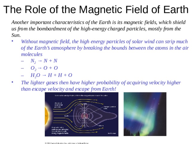 The Role of the Magnetic Field of Earth  Another important characteristics of the Earth is its magnetic fields, which shield us from the bombardment of the high-energy charged particles , mostly from the Sun. Without magnetic field, the high energy particles of solar wind can strip much of the Earth’s atmosphere by breaking the bounds between the atoms in the air molecules Without magnetic field, the high energy particles of solar wind can strip much of the Earth’s atmosphere by breaking the bounds between the atoms in the air molecules N 2 → N + N O 2 → O + O H 2 O → H + H + O N 2 → N + N O 2 → O + O H 2 O → H + H + O N 2 → N + N O 2 → O + O H 2 O → H + H + O The lighter gases then have higher probability of acquiring velocity higher than escape velocity and escape from Earth! The lighter gases then have higher probability of acquiring velocity higher than escape velocity and escape from Earth!    
